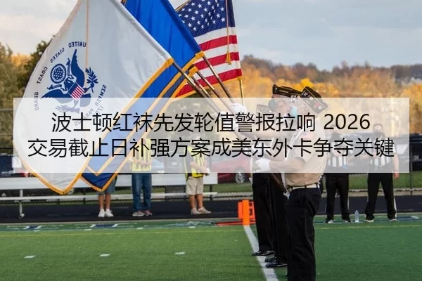 波士顿红袜先发轮值警报拉响 2026交易截止日补强方案成美东外卡争夺关键
